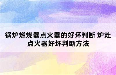 锅炉燃烧器点火器的好坏判断 炉灶点火器好坏判断方法